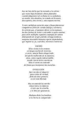 hoy me han dicho que ha tornado a la colina;
que reune bajo frondosos olmos plateados
cuando fulgurante sol es flama en su andadura,
un mastín, dos alondras, un astado sin bravura,
dos equinos, una cierva y, una coqueta merina.
Y entre melódicas notas de arpa y flauta plateresca
compañeras fieles de curtida adarga y aventura,
les orienta que, el pantano ofrece en la espesura,
las dos formas de existir o sucumbir a quien camina;
pues entre múltiples rupestres estampas de natura
disfrazando de vergel, pútrida ciénaga traidora,
maquina insaciable humana especie depredadora,
que impone su yo, cual dios; mientras extermina.
VIENTO
Silva viento en la ventana
en largas noches de invierno;
a veces, semeja llanto desgarrado
del pecho malherido de la infancia;
otras, como rugido indescriptible,
invade rincón de la conciencia.
Sólo el viento no entiende
de frenos que interponen las murallas.
EVOLUCIÓN
Ayer me dijo el jilguero:
para trinar de verdad,
debo de tener primero
en mi vida libertad.
Hoy recomendó la estrella:
educa más a la infancia
el arte que la centella,
y le libra de ignorancia.
Mañana dirán los hombres
si la Tierra es compartida:
 