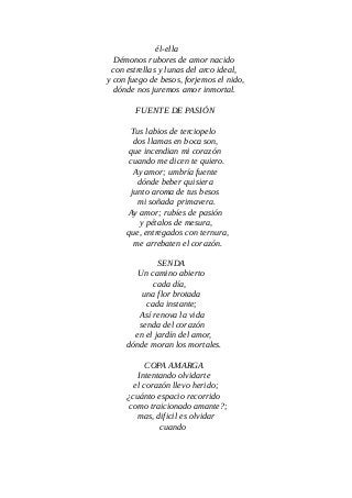 él-ella
Démonos rubores de amor nacido
con estrellas y lunas del arco ideal,
y con fuego de besos, forjemos el nido,
dónde nos juremos amor inmortal.
FUENTE DE PASIÓN
Tus labios de terciopelo
dos llamas en boca son,
que incendian mi corazón
cuando me dicen te quiero.
Ay amor; umbría fuente
dónde beber quisiera
junto aroma de tus besos
mi soñada primavera.
Ay amor; rubíes de pasión
y pétalos de mesura,
que, entregados con ternura,
me arrebaten el corazón.
SENDA
Un camino abierto
cada día,
una flor brotada
cada instante;
Así renova la vida
senda del corazón
en el jardín del amor,
dónde moran los mortales.
COPA AMARGA
Intentando olvidarte
el corazón llevo herido;
¿cuánto espacio recorrido
como traicionado amante?;
mas, dificil es olvidar
cuando
 