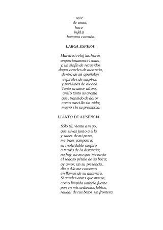 raiz
de amor,
hace
infeliz
humano corazón.
LARGA ESPERA
Marca el reloj las horas
angustiosamente lentas;
y, un sinfín de recuerdos
dagas crueles de ausencia,
dentro de mí apuñalan
espirales de suspiros
y perilunas de alcoba.
Tanto su amor añoro,
ansío tanto su aroma
que, transido de dolor
como avecilla sin nido;
muero sin su presencia.
LLANTO DE AUSENCIA
Sólo tú, viento amigo,
que silvas junto a ella
y sabes de mi pena,
me traes compasivo
su inolvidable suspiro
a través de la distancia;
no hay correo que me envíe
el sedoso pétalo de su boca;
ay amor, sin su presencia,
día a día me consumo
en llamas de su ausencia.
Si acudes antes que muera,
como límpida umbría fuente
pon en mis sedientos labios,
raudal de tus besos sin frontera.
 