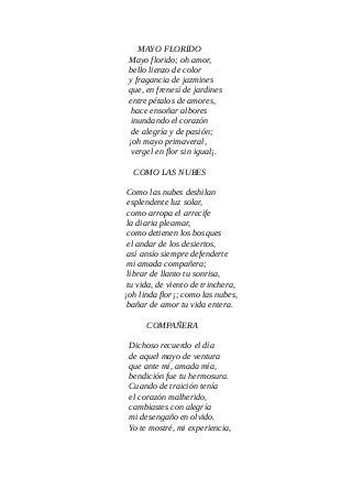 MAYO FLORIDO
Mayo florido; oh amor,
bello lienzo de color
y fragancia de jazmines
que, en frenesí de jardines
entre pétalos de amores,
hace ensoñar albores
inundando el corazón
de alegría y de pasión;
¡oh mayo primaveral,
vergel en flor sin igual¡.
COMO LAS NUBES
Como las nubes deshilan
esplendente luz solar,
como arropa el arrecife
la diaria pleamar,
como detienen los bosques
el andar de los desiertos,
así ansío siempre defenderte
mi amada compañera;
librar de llanto tu sonrisa,
tu vida, de viento de trinchera,
¡oh linda flor¡; como las nubes,
bañar de amor tu vida entera.
COMPAÑERA
Dichoso recuerdo el día
de aquel mayo de ventura
que ante mí, amada mía,
bendición fue tu hermosura.
Cuando de traición tenía
el corazón malherido,
cambiastes con alegría
mi desengaño en olvido.
Yo te mostré, mi experiencia,
 