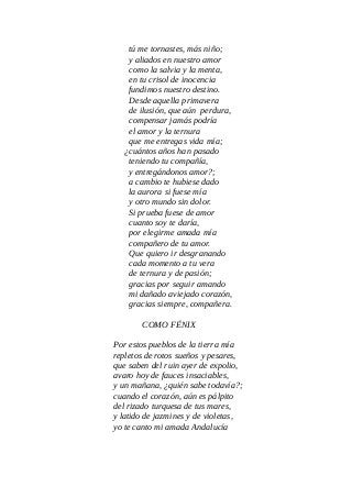 tú me tornastes, más niño;
y aliados en nuestro amor
como la salvia y la menta,
en tu crisol de inocencia
fundimos nuestro destino.
Desde aquella primavera
de ilusión, que aún perdura,
compensar jamás podría
el amor y la ternura
que me entregas vida mía;
¿cuántos años han pasado
teniendo tu compañía,
y entregándonos amor?;
a cambio te hubiese dado
la aurora si fuese mía
y otro mundo sin dolor.
Si prueba fuese de amor
cuanto soy te daría,
por elegirme amada mía
compañero de tu amor.
Que quiero ir desgranando
cada momento a tu vera
de ternura y de pasión;
gracias por seguir amando
mi dañado aviejado corazón,
gracias siempre, compañera.
COMO FÉNIX
Por estos pueblos de la tierra mía
repletos de rotos sueños y pesares,
que saben del ruin ayer de expolio,
avaro hoy de fauces insaciables,
y un mañana, ¿quién sabe todavía?;
cuando el corazón, aún es pálpito
del rizado turquesa de tus mares,
y latido de jazmines y de violetas,
yo te canto mi amada Andalucía
 