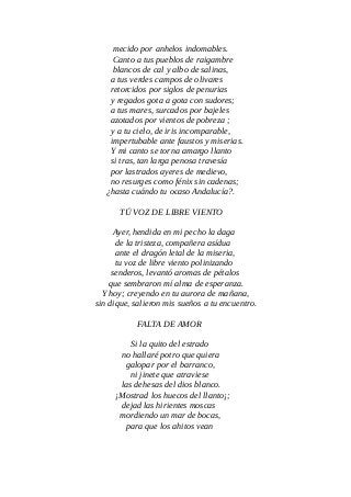 mecido por anhelos indomables.
Canto a tus pueblos de raigambre
blancos de cal y albo de salinas,
a tus verdes campos de olivares
retorcidos por siglos de penurias
y regados gota a gota con sudores;
a tus mares, surcados por bajeles
azotados por vientos de pobreza ;
y a tu cielo, de iris incomparable,
impertubable ante faustos y miserias.
Y mi canto se torna amargo llanto
si tras, tan larga penosa travesía
por lastrados ayeres de medievo,
no resurges como fénix sin cadenas;
¿hasta cuándo tu ocaso Andalucía?.
TÚ VOZ DE LIBRE VIENTO
Ayer, hendida en mi pecho la daga
de la tristeza, compañera asídua
ante el dragón letal de la miseria,
tu voz de libre viento polinizando
senderos, levantó aromas de pétalos
que sembraron mí alma de esperanza.
Y hoy; creyendo en tu aurora de mañana,
sin dique, salieron mis sueños a tu encuentro.
FALTA DE AMOR
Si la quito del estrado
no hallaré potro que quiera
galopar por el barranco,
ni jinete que atraviese
las dehesas del dios blanco.
¡Mostrad los huecos del llanto¡;
dejad las hirientes moscas
mordiendo un mar de bocas,
para que los ahitos vean
 