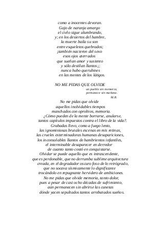 como a inocentes devoran.
Gajo de naranja amargo
el cielo sigue alumbrando,
y; en los desiertos del hambre,
la muerte baila su son
entre esqueletos quebrados;
¡también nacieron del sexo
esos ojos aterrados
que sueñan amor y sustento
y sólo destilan llantos¡;
nunca hubo querubines
en las mentes de los látigos.
NO ME PIDAS QUE OLVIDE
un pueblo sin memoria,
permanece sin mañana.
M.B.
No me pidas que olvide
aquellos inolvidables tiempos
manchados con oprobios, memoria.
¿Cómo pueden de la mente borrarse, anularse,
tantos capítulos impuestos contra el libro de la vida?.
Grabadas llevo, como a fuego lento,
las ignominiosas brutales escenas en mis retinas,
las crueles exterminadoras humanas desapariciones,
los inconsolables llantos de hambrientos infantiles,
el interminable desaparecer en derredor
de cuanto tanto costó en conquistarse.
Olvidar se puede aquello que es intrascendente,
que es perdonable, que no derrumba sublime arquitectura
creada, en el degradador oscuro foso de lo retrógrado,
que no socava sísmicamente lo dignificante
trocándolo en repugnante hervidero de ambiciones.
No me pidas que olvide memoria, tanto dolor,
pues a pesar de casi ocho décadas de sufrimiento,
aún permanecen sin abrirse las cunetas
dónde yacen sepultados tantos arrebatados sueños.
 