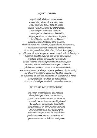 AQUÉL MADRID
Aquél Madrid de mil novecientos
cincuenta y cinco al sesenta y uno,
entre calle del Río, Plaza de Beata
María Ana de Jesús y Gral Pardiñas,
mecido por luminosos castizos
domingos de chotís en la Bombilla,
largas jornadas de trabajo en Pegaso,
la obligatoria mili, David Braun,
alguna sesión de museo cine o teatro,
rítmicos pasos por Cubero, Copacabana, Salamanca,
y, nocturna ocasional visita a la deslumbrante
Gran Vía y aledaños, de Labra, Tabarí, Pasapoga,
-posible casi siempre a aportación económica de fiel amigo -
hicieron posible que mis sentidos y conciencia,
-rebeldes ante lo censurado y prohibido-
ávidos y libres como en pajarillo de nido alejado,
descubrieran al unísono entre copas, sábanas
y laborales sudores, suave roce estremecido de
excitantes muslos y, el represivo despido ante justa huelga.
De ahí, mi voluntario vuelo por la libre Europa,
en búsqueda de diáfano horizonte sin dictatoriales rejas
con pasaporte validado de experiencia.
Gracias Madrid por tan bello ramo de vivencias.
NO CESAN LOS TENTÁCULOS
No cesan los tentáculos del imperio
de asfixiar palabras con metralla;
¿cómo incesantes clarines de victoria
sonando sobre derramadas lágrimas?.
La codicia; sanguijuela insaciable
amparándose en circundante ciénaga
de inexistentes olorosos nenúfares,
succiona sangre hasta dejar exánime.
¿cuántos leucocitos serán necesarios
para inmunizar de infectos antígenos,
 