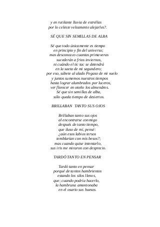 y en rutilante lluvia de estrellas
por lo celeste velozmente alejarles?.
SÉ QUE SIN SEMILLAS DE ALBA
Sé que todo únicamente es tiempo
en principio y fin del universo;
mas desconozco cuantas primaveras
sucederán a frios inviernos,
ni cuándo el tic tac se detendrá
en la saeta de mi segundero;
por eso, súbete al alado Pegaso de mi vuelo
y juntos sumemos nuestros tiempos
hasta lograr alumbrados por luceros,
ver florecer en otoño los almendros.
Sé que sin semillas de alba,
sólo queda tiempo de desiertos.
BRILLABAN TANTO SUS OJOS
Brillaban tanto sus ojos
al encontrarse conmigo
después de tanto tiempo,
que iluso de mí, pensé:
¿aún esos labios tersos
temblarían con mis besos?;
mas cuando quise intentarlo,
sus iris me miraron con desprecio.
TARDÓ TANTO EN PENSAR
Tardó tanto en pensar
porqué de tantos hambrientos
estando los silos llenos,
que; cuando podría hacerlo,
la hambruna amontonaba
en el osario sus huesos.
 