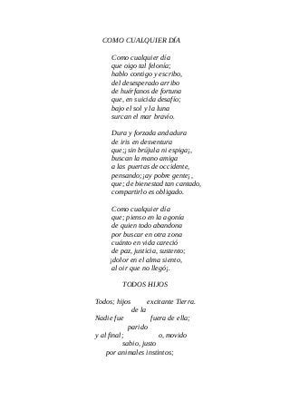 COMO CUALQUIER DÍA
Como cualquier día
que oigo tal felonía;
hablo contigo y escribo,
del desesperado arribo
de huérfanos de fortuna
que, en suicida desafío;
bajo el sol y la luna
surcan el mar bravío.
Dura y forzada andadura
de iris en desventura
que;¡sin brújula ni espiga¡,
buscan la mano amiga
a las puertas de occidente,
pensando;¡ay pobre gente¡,
que; de bienestad tan cantado,
compartirlo es obligado.
Como cualquier día
que; pienso en la agonía
de quien todo abandona
por buscar en otra zona
cuánto en vida careció
de paz, justicia, sustento;
¡dolor en el alma siento,
al oir que no llegó¡.
TODOS HIJOS
Todos; hijos excitante Tierra.
de la
Nadie fue fuera de ella;
parido
y al final; o, movido
sabio, justo
por animales instintos;
 