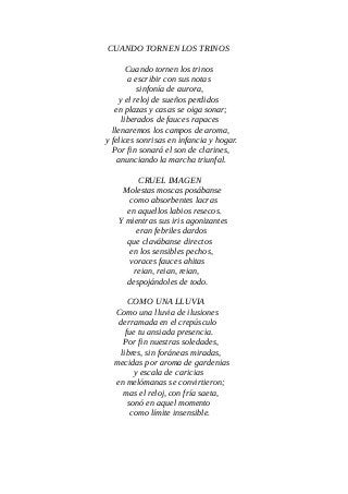 CUANDO TORNEN LOS TRINOS
Cuando tornen los trinos
a escribir con sus notas
sinfonía de aurora,
y el reloj de sueños perdidos
en plazas y casas se oiga sonar;
liberados de fauces rapaces
llenaremos los campos de aroma,
y felices sonrisas en infancia y hogar.
Por fin sonará el son de clarines,
anunciando la marcha triunfal.
CRUEL IMAGEN
Molestas moscas posábanse
como absorbentes lacras
en aquellos labios resecos.
Y mientras sus iris agonizantes
eran febriles dardos
que clavábanse directos
en los sensibles pechos,
voraces fauces ahitas
reian, reian, reian,
despojándoles de todo.
COMO UNA LLUVIA
Como una lluvia de ilusiones
derramada en el crepúsculo
fue tu ansiada presencia.
Por fin nuestras soledades,
libres, sin foráneas miradas,
mecidas por aroma de gardenias
y escala de caricias
en melómanas se convirtieron;
mas el reloj, con fría saeta,
sonó en aquel momento
como límite insensible.
 