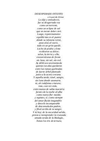 DESESPERADO INTENTO
a tí querida Mirian
Lo dijo y enmudeció,
fue su desgarrada voz
como un torrente,
como un eclipse de sol
que en mente dolor creó.
Luego, repentinamente
equilibrista en el puente
dónde su infancia tornó,
puso alas al vació,
todo en un grito quedó.
Lecho de piedra y limo
recibieron su dolor;
solas, la tierra y ella,
encontráronse de frente
sin luna, sin sol, sin red.
Ay débil ave atormentada
quietas tus alas quedaron
entre las ramas quebradas
de fuerte árbol plantado
junto a la acera cercana.
Y aquella tarde, túnel, sangre,
sin luna donde asomarse,
tú, oh indefensa criatura;
rota, casi sin vida,
entre manos de sabia maestría
fuistes de la noche al alba
como nueva flor nacida;
y supistes, sí; como siempre
del amor fluido inagotable
y desvelo incomparable
de desconsolados padres,
y filial cariño de tu sangre.
Y tú hoy; de la oscuridad salida,
presta a reemprender la truncada
amada senda de la Biología,
llenos los iris de ternura,
 