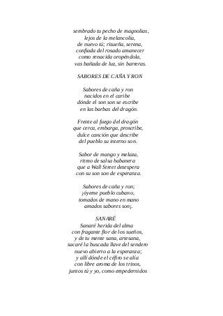 sembrado tu pecho de magnolias,
lejos de la melancolía,
de nuevo tú; risueña, serena,
confiada del rosado amanecer
como renacida oropéndola,
vas bañada de luz, sin barreras.
SABORES DE CAÑA Y RON
Sabores de caña y ron
nacidos en el caribe
dónde el son son se escribe
en las barbas del dragón.
Frente al fuego del dragón
que cerca, embarga, proscribe,
dulce canción que describe
del pueblo su interno son.
Sabor de mango y melaza,
ritmo de salsa habanera
que a Wall Street desespera
con su son son de esperanza.
Sabores de caña y ron;
¡óyeme pueblo cubano,
tomados de mano en mano
amados sabores son¡.
SANARÉ
Sanaré herida del alma
con fragante flor de los sueños,
y de tu mente sana, artesana,
sacaré la buscada llave del sendero
nuevo abierto a la esperanza;
y allí dónde el céfiro se alía
con libre aroma de los trinos,
juntos tú y yo, como empedernidos
 