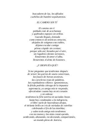 buscadores de luz, los afilados
cuchillos del hambre sepultaremos.
EL CAMINO SIN TÍ
El camino sin tí
poblado está de acechanzas
y quebrados espejos sin orillas.
Cuando llegues, desnuda
como entonces de atávicas censuras,
alejados de estigmas execrables,
déjame escalar contigo
pétrea cúspide sin cenizas;
porque sólo así; besados por el aire,
sin lúgubres silentes torreones,
llenaremos de amor el alba,
llenaremos el alma de ilusiones.
¿Y DESPUÉS QUÉ?
Si me preguntas que tendremos después
de vencer las garras de usura cancerosas,
las fauces de horcas asesinas,
las carceleras rejas de palabras,
las expoliadoras víboras ignominiosas,
la fétida podrida ciénaga de la impuesta
supremacía, yo amigo mío te respondo,
ofreciéndote cuanto hay en mi corazón
y mi cabeza:
tendremos la feliz sonrisa en saciadas bocas
hasta hoy condenadas a la indigencia,
el libre vuelo de hacendosas abejas,
el titilante brillo en iris de miríadas de estrellas
celebrando el fin de las tinieblas;
y sobre todo amigo mío tendremos
con tus manos y las mías construyendo,
sembrando, abonando, recolectando, compartiendo,
un mundo pleno de Justicia,
 