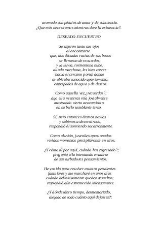 aromado con pétalos de amor y de conciencia.
¿Que más necesitamos mientras dure la existencia?.
DESEADO ENCUENTRO
Se dijeron tanto sus ojos
al encontrarse
que, dos décadas vacías de sus besos
se llenaron de recuerdos;
y la lluvia, tormentosa nube,
aliada marchosa, les hizo correr
hacia el cercano portal donde
se ubicaba conocido apartamento,
empapados de agua y de deseos.
Como aquella vez,¿recuerdas?;
dijo ella mientras reía jovialmente
mostrando cierto azoramiento
en su bello semblante terso.
Sí; pero entonces éramos novios
y subimos a desvestirnos,
respondió él sonriendo socarronmente.
Como aluvión, juveniles apasionados
vividos momentos precipitáronse en ellos.
¿Y cómo tú por aquí, cuándo has regresado?;
preguntó ella intentando evadirse
de sus turbadores pensamientos.
He venido para resolver asuntos pendientes
familiares y me marcharé en unos días
cuándo definitivamente queden resueltos;
respondió aún estremecido intensamente.
¿Y dónde tánto tiempo, desmemoriado,
alejado de todo cuánto aquí dejastes?:
 
