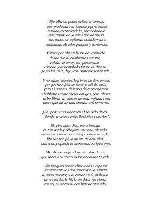 dijo ella sin poder evitar el sonrojo
que producíale la intensa y penetrante
mirada recorríendola, provocándole
que dentro de la humedecida blusa
sus senos, se agitaran notablemente,
señalando alzados pezones y contornos.
Estuve por ahí en busca de consuelo
desde que tú cambiastes nuestro
volcán de amor, por presumible
cómodo y destemplado futuro de dinero;
¿o no fue así?, dijo irónicamente sonriendo.
¡Y no sabes cuántas lágrimas he derramado
por preferir frío invierno a cálido estío¡;
pero si quieres, dejemos de reprocharnos
y hablemos como viejos amigos, pero ahora
debo librar mi cuerpo de esta mojada ropa
antes que me invada tosedor enfriamiento.
¿Ah, pero vives ahora en el soleado ático
dónde vivimos tantas ilusiones y sueños?.
Si, vine hace días, para intentar
en tan verde y relajante entorno, alejada
de cuanto desde hace tiempo cerca mi vida,
liberar por fin la mente de absurdas
barreras y opresivas impuestas obligaciones.
Me alegra profundamente oirte decir:
que sabes hoy como mejor encauzar tu vida.
Sin ninguno poner objeciones o reparos,
tácitamente los dos, iniciaron la subida
al apartamento; y al entrar en él, multitud
de recuerdos le hicieron decir nervioso:
bueno, mientras tú cambias de atuendo,
 