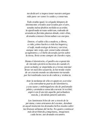 me dedicaré a inspeccionar nuestro antiguo
nido para ver como lo cuidas y conservas.
Todo estaba igual, la colgada lámpara de
tintineantes cristales acariciados por el aire,
sonaba indescifrables melódicos acordes;
la ajardinada terraza-solárium, rodeada de
aromáticas floridas plantas dónde, entre ellas,
desnudos entonces bronceaban sus cuerpos.
Dentro; el salón olía a madera, a libros,
a vida;¡cómo huelen a vida los hogares¡;
el sofá, mudo testigo de besos y caricias,
aunque más viejo, aún conservaba cómodo
acogimiento; y el bello decorado jarrón sobre
la mesa, lleno como siempre de claveles rojos.
Hasta el dormitorio, el pasillo era exposición
de iniciales pictóricos bocetos de cuando él,
joven soñador, se empeñaba en a lienzo intentar
llevar en naif óleo acuarela, la horrenda visión
de un cruento mundo secularmente torturado
por herrumbrada escoria de codicia y violencia.
Ante la tardanza de ella en aparecer, acercóse
a la entreabierta puerta del dormitorio,
y una suave y embriagadora ola de perfumado
jabón y aromática conocida esencia le recibió;
aspiró con fruicción aquella perturbadora
mezcla, y decidido penetró adentro.
Los luminosos hilos de oro a través de la
persiana, como artesanos del cosmos, doraban
en aquel momento los desnudos bellos muslos sobre
las blancas sábanas del lecho. No quiero continuar
más describiendo;¡imaginaos¡, imaginaos
cada lector, tan deseado encuentro.
 