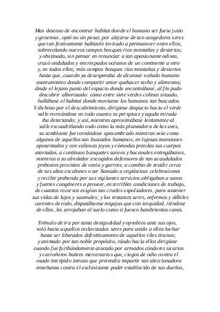 Mas deseoso de encontrar habitat donde el humano ser fuese justo
y generoso, optó no sin pesar, por alejarse de tan acogedores seres
que tan festivamente habíanle invitado a permanecer entre ellos,
sobrevolando nuevos campos bosques rios montañas y desiertos;
y obstinado, sin pensar en renunciar a tan apasionante odisea,
cruzó ondulados y encrespados océanos de un continente a otro
y, en todos ellos; más campos bosques ríos montañas y desiertos
hasta que, cuando ya desesperaba de alcanzar soñado humano
asentamiento donde compartir amor quehacer techo y alimentos;
desde el lejano punto del espacio donde encontrábase, al fin pudo
descubrir alborozado: cómo entre siete verdes colinas situado,
hallábase el habitat donde movíanse los humanos tan buscados.
Y dichoso por el descubrimiento, dirigiose despacio hacia el verde
valle recreándose en todo cuanto su perspicaz y aguda mirada
iba detectando; y así, mientras aproximábase lentamente al
valle escuadriñando todo como la más planeadora de las aves,
su semblante fue tornándose apesumbrado mientras veía:como
algunos de aquellos tan buscados humanos, en lujosas mansiones
aposentados y con valiosas joyas y cómodas prendas sus cuerpos
ataviados, a contínuos banquetes saraos y bacanales entregábanse,
mientras a su alrededor:escogidos defensores de tan acaudalados
prebostes provistos de venia y garrote, a cambio de residir cerca
de sus altos escalones o ser llamado a orgiásticas celebraciones
y recibir prebenda por sus vigilantes servicios;obligaban a sanos
y fuertes congéneres a proveer, en terribles condiciones de trabajo,
de cuantos recursos exigían tan crueles expoliadores, para sostener
sus vidas de lujos y saumales; y los restantes seres, enfermos y débiles
carentes de todo, disputábanse migajas que con iniquidad, riéndose
de ellos, les arrojaban al suelo como si fuesen hambrientos canes.
Trémulo de ira por tanta desigualdad y oprobios ante sus ojos,
voló hacia aquellos esclavizados seres para unido a ellos luchar
hasta ser liberados definitivamente de aquellos viles tiranos;
y animado por tan noble propósito, ráudo hacia ellos dirigíase
cuando fue furibúndamente atacado por armados cóndores sicarios
y carroñeros buitres mercenarios que, ciegos de odio contra el
osado intrépido intruso que pretendía impartir tan aleccionadora
enseñanza contra el esclavizante poder establecido de sus dueños,
 
