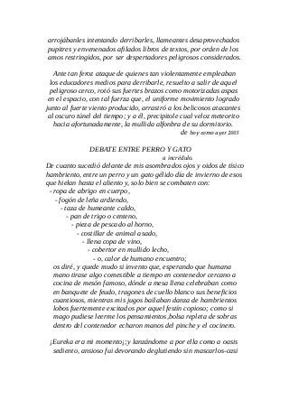 arrojábanles intentando derribarles, llameantes desaprovechados
pupitres y envenenados afilados libros de textos, por orden de los
amos restringidos, por ser despertadores peligrosos considerados.
Ante tan feroz ataque de quienes tan violentamente empleaban
los educadores medios para derribarle, resuelto a salir de aquel
peligroso cerco, rotó sus fuertes brazos como motorizadas aspas
en el espacio, con tal fuerza que, el uniforme movimiento logrado
junto al fuerte viento producido, arrastró a los belicosos atacantes
al oscuro túnel del tiempo; y a él, precipitole cual veloz meteorito
hacia afortunadamente, la mullida alfonbra de su dormitorio.
de hoy como ayer 2003
DEBATE ENTRE PERRO Y GATO
a incrédulo.
De cuanto sucedió delante de mis asombrados ojos y oidos de tísico
hambriento, entre un perro y un gato gélido día de invierno de esos
que hielan hasta el aliento y, solo bien se combaten con:
- ropa de abrigo en cuerpo,
- fogón de leña ardiendo,
- taza de humeante caldo,
- pan de trigo o centeno,
- pieza de pescado al horno,
- costillar de animal asado,
- llena copa de vino,
- cobertor en mullido lecho,
- o, calor de humano encuentro;
os diré, y quede mudo si invento que, esperando que humana
mano tirase algo comestible a tiempo en contenedor cercano a
cocina de mesón famoso, dónde a mesa llena celebraban como
en banquete de feudo, tragones de cuello blanco sus beneficios
cuantiosos, mientras mis jugos bailaban danza de hambrientos
lobos fuertemente excitados por aquel festín copioso; como si
mago pudiese leerme los pensamientos,bolsa repleta de sobras
dentro del contenedor echaron manos del pinche y el cocinero.
¡Eureka era mi momento¡;y lanzándome a por ella como a oasis
sediento, ansioso fui devorando deglutiendo sin mascarlos-casi
 