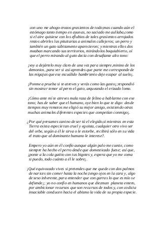con uno me ahogo-trozos grasientos de todo;mas cuando aún el
estómago tanto tiempo en ayunas, no saciado me aullaba,como
si el aire quisiese con los eflubios de tales grasientos arrojados
restos abrirles las pituitarias a animales callejeros; un perro y
también un gato súbitamente aparecieron; y mientras ellos dos
meaban marcando sus territorios, mirándolos boquiabierto, oí
que el perro mirando al gato decía con desafiante alto tono:
¡voy a dejártelo muy claro de una vez para siempre,minino de los
demonios, para ver si así aprendes que parte me corresponde de
las migajas que ese escuálido hambriento deje ecapar al suelo¡.
¡Ponme a prueba si te atreves y verás como las gasto¡;respondió
sin mostrar temor al perro el gato, arqueando el erizado lomo.
¡Cómo ante mí te atreves mala raza de felino a hablarme con ese
tono; has de saber que el humano, oye bien lo que te digo: desde
tiempos muy remotos me eligió su mejor amigo, existiendo otras
muchas animales diferentes especies que competían conmigo¡.
¿Por qué presumes canino de ser tú el elegido,si mientras en esta
Tierra exista especie tan cruel y egoista, cualquier otro vivo ser
del orbe, según a él le sirva o le estorbe, recibirá sólo en su vida
el trato que al dominante humano le interese?.
Empero yo aún en él confío aunque algún palo me cueste, como
siempre ha hecho el perro desde que domesticado fuese; así que,
¡ponte a la cola gatito con tus bigotes y, espera que yo me coma
si puedo, todo cuánto a él le sobre¡.
¡Qué equivocado vives si pretendes que me quede con dos palmos
de narices sin comer hasta la noche;tengo ojos en la cara y, algo
de seso inherente, para entender que con garras lo que es mío se
defiende¡; yo no confío en humanos que diezman planeta entero,
por ambicionar recursos que son recursos de todos y, con codicia
insaciable conducen hacia el abismo la vida de su propia especie.
 