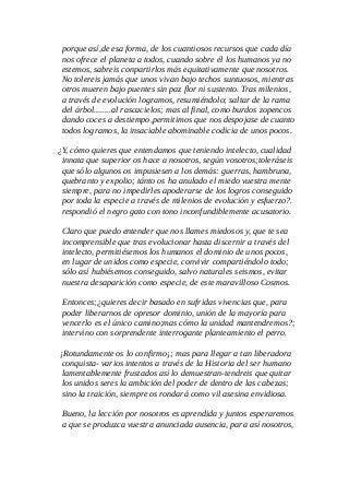 porque así,de esa forma, de los cuantiosos recursos que cada día
nos ofrece el planeta a todos, cuando sobre él los humanos ya no
estemos, sabreis conpartirlos más equitativamente que nosotros.
No tolereis jamás que unos vivan bajo techos suntuosos, mientras
otros mueren bajo puentes sin paz flor ni sustento. Tras milenios,
a través de evolución logramos, resumiéndolo; saltar de la rama
del árbol........al rascacielos; mas al final, como burdos zopencos
dando coces a destiempo,permitimos que nos despojase de cuanto
todos logramos, la insaciable abominable codicia de unos pocos.
¿Y, cómo quieres que entendamos que teniendo intelecto, cualidad
innata que superior os hace a nosotros, según vosotros;toleráseis
que sólo algunos os impusiesen a los demás: guerras, hambruna,
quebranto y expolio; tánto os ha anulado el miedo vuestra mente
siempre, para no impedirles apoderarse de los logros conseguido
por toda la especie a través de milenios de evolución y esfuerzo?.
respondió el negro gato con tono inconfundiblemente acusatorio.
Claro que puedo entender que nos llames miedosos y, que te sea
incomprensible que tras evolucionar hasta discernir a través del
intelecto, permitiésemos los humanos el dominio de unos pocos,
en lugar de unidos como especie, convivir compartiéndolo todo;
sólo así hubiésemos conseguido, salvo naturales seismos, evitar
nuestra desaparición como especie, de este maravilloso Cosmos.
Entonces;¿quieres decir basado en sufridas vivencias que, para
poder liberarnos de opresor dominio, unión de la mayoría para
vencerlo es el único camino;mas cómo la unidad mantendremos?;
intervino con sorprendente interrogante planteamiento el perro.
¡Rotundamente os lo confirmo¡; mas para llegar a tan liberadora
conquista- varios intentos a través de la Historia del ser humano
lamentablemente frustados así lo demuestran-tendreis que quitar
los unidos seres la ambición del poder de dentro de las cabezas;
sino la traición, siempre os rondará como vil asesina envidiosa.
Bueno, la lección por nosotros es aprendida y juntos esperaremos
a que se produzca vuestra anunciada ausencia, para así nosotros,
 
