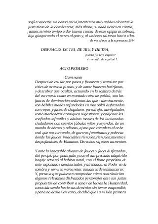 según vosotros sin consciencia,intentemos muy unidos alcanzar la
justa meta de la convivencia; más ahora, si nada tienes en contra,
¡vamos minino amigo a dar buena cuenta de esas opíparas sobras¡;
dijo güagueando el perro al gato y, al unísono saltaron hacia ellas.
de me aferro a la esperanza 2014
DISFRACES DE TRI, DE TRU,Y DE TRA,
¿Cómo justicia impartir
sin semilla de equidad?.
ACTO PRIMERO
Caminante
Despues de cruzar por pasos y fronteras y transitar por
cities de avaricia plenas, y de amor fraterno huérfanas,
y descubrir que ocultas, actuando en la sombra detrás
del escenario como en montado tatro de guiñol; son las
fauces de dominación sedientas las que - alevosamente,
con hábiles manos enfundadas en manoplas disfrazadas
con ropas y faces de singulares personajes manipulados
como marionetas-consiguen sugestionar y enajenar las
confiadas infantiles y adultas mentes de los ilusionados
ciudadanos con cuentos fábulas mitos y leyendas, de un
mundo de héroes y odiseas, ajeno por completo al orbe
real que nos circunda, de guerras fanatismos y pobreza
donde las fauces insaciables ríen,ríen,ríen,ríen;mientras
despojándoles de Humanos Derechos riquezas aumentan.
Y ante la innegable alianza de fauces y faces disfrazadas,
dió periplo por finalizado y,con el tan preciado adquirido
bagaje retornó al habitat natal, con el firme propósito de
ante expoliados desahuciados y alienados, al Poder en la
sombra y serviles marionetas actuantes desenmascarar.
Y, presto a que pudiesen comprobar cómo contribuirían
algunos relevantes disfrazados personajes ante sus justas
propuestas de contribuir a sanar de lacras la Humanidad,
conocida senda hacia sus dominios sin temor emprendió;
y para no acusar en vano, decidió que su misión primera
 