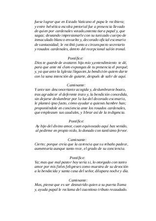 fuese lograr que en Estado Vaticano el papa le recibiera;
y entre helvética escolta pretorial fue a presencia llevado
de quien por cardenales votado,ostenta tiara papal y, que
sagaz; deseando impresionarle con su tunicado cuerpo de
inmaculado blanco envuelto y, decorado oficial escenario
de santuosidad; le recibió junto a circunspecto secretario
y rosados cardenales, dentro del recepcional salón tronal.
Pontífice:
Dios te guarde de avatares hijo mío y,entendimiento te dé,
para que ante mí claro expongas de tu presencia el porqué;
y, ya que ante la Iglesia llegastes,la bendición quiero darte
con la sana intención de guiarte, después de salir de aquí.
Caminante:
Y ante tan desconcertante acogida y, deslumbrante boato,
tras agradecer el deferente trato y, la bendición concedida,
sin dejarse deslumbrar por la luz del decorado escenario,
le planteó ipso facto, cómo ayudar a quienes hambre han;
proponiéndole en conciencia ante los rosados cardenales,
que empleasen sus caudales, y librar así de la indigencia.
Pontífice:
Ay hijo del divino amor, cuan equivocado aquí has venido,
al pedirme en propio nido, lo donado con tantísimo fervor.
Caminante:
Cierto; porque creía que la carencia que su rebaño padece,
aumentaría aunque tanto rece, el grado de su conciencia.
Pontífice:
Ya; mas que mal pastor hoy sería si, lo otorgado con tanto
amor por mis fieles feligreses como muestra de su devoción
a la bendecida y santa casa del señor, dilapara noche y día.
Caminante:
Mas, piense que es ser desnutrido quien a su puerta llama
y, ayuda papal le reclama del cuantioso tributo recaudado.
 