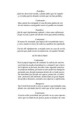Pontífice:
¡Qué me dices mal nacido, cuándo sabes que he viajado
y, en todas partes donado sermón que me han pedido¡.
Caminante:
Mas, jamás ha entregado ni una finísima pátina de oro
de tan inmenso conseguido tesoro al pueblo necesitado
Pontífice:
¡Sal de aquí rápidamente satanás; cómo osas enfrentarte
al que es juez y parte del divino reino que jamás tendrás¡.
Caminante:
Al menos he intentado que bajase del encumbrado trono,
y viese cuanto en torno la codicia a pueblos ha expoliado.
Fue de allí rápidamente arrojado como un saco de serrín,
gracias que pudo en pie incorporarse, sin quedar lisiado.
ACTO SEGUNDO
Caminante:
Tras la papal negativa de combatir la codicia de usurero
con fraterna ayuda al pordiosero y, compartir por entero
de la Iglesia su fortuna; decidió como segunda tentativa
en propicia mañana, personarse ante poderoso banquero
portando una dorada manzana dentro de cerrado joyero.
De inmediato fue llevado sin espera, protocolo, ni rodeo
ante presencia del preboste, deduciendo un gran lingote
de aurífero elemento, extraido con esfuerzo y sufrimiento.
Banquero:
Sea Usted bienvenido a esta su segura y garantizada casa,
dónde con calculado interés valor que se ha traido se tasa.
Caminante:
Gracias señor presidente por permitir en su casa exponer,
valor que sin duda ha de poseer, pieza ocultada a la vista.
 