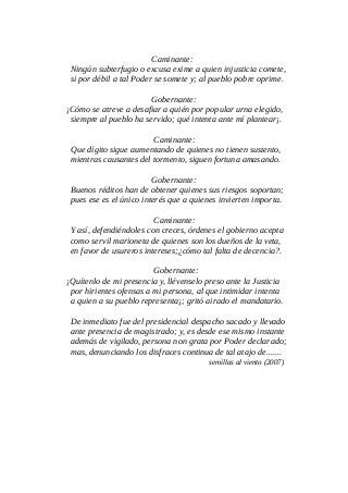Caminante:
Ningún subterfugio o excusa exime a quien injusticia comete,
si por débil a tal Poder se somete y; al pueblo pobre oprime.
Gobernante:
¡Cómo se atreve a desafiar a quién por popular urna elegido,
siempre al pueblo ha servido; qué intenta ante mí plantear¡.
Caminante:
Que dígito sigue aumentando de quienes no tienen sustento,
mientras causantes del tormento, siguen fortuna amasando.
Gobernante:
Buenos réditos han de obtener quienes sus riesgos soportan;
pues ese es el único interés que a quienes invierten importa.
Caminante:
Y así, defendiéndoles con creces, órdenes el gobierno acepta
como servil marioneta de quienes son los dueños de la veta,
en favor de usureros intereses;¿cómo tal falta de decencia?.
Gobernante:
¡Quítenlo de mi presencia y, llévenselo preso ante la Justicia
por hirientes ofensas a mi persona, al que intimidar intenta
a quien a su pueblo representa¡; gritó airado el mandatario.
De inmediato fue del presidencial despacho sacado y llevado
ante presencia de magistrado; y, es desde ese mismo instante
además de vigilado, persona non grata por Poder declarado;
mas, denunciando los disfraces continua de tal atajo de.......
semillas al viento (2007)
 