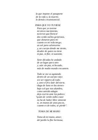 la que impone el pasaporte
de la vida o, la muerte;
lo demás circunstancial.
PARA QUE YO TUVIESE
Para que yo tuviese
mi único nacimiento,
tuvieron que florecer
dos verdes tallos generosos,
que donaron para mí
cuanto en mi vida tengo;
un sol para calentarme
y, un cuerpo donde me siento,
deudor de quien no tiene
ni paz, ni flor, ni sustento.
Siete décadas he andado
de un lugar para otro
y; aún sin paz, ni bocado,
más de medio mundo encuentro.
Todo se me va agotando
dentro de un cuerpo viejo
sin ver reparto de todo;
y, ante el frío latir del norte,
-daga de luna en las sienes-
bajo sol que nos alumbra,
como sentido adagio
dejo escrito ante los pobres:
"quien de verdes tallos nace
no ha de haber libre simiente
si, en manos de unos pocos,
cuanto es de todos, se pierde".
TOMA DE MI MANO
Toma de mi mano, amor;
del jardín la flor hermosa,
 