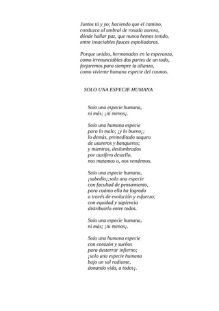 PONGO MI ESCRITURA A TU SERVICIO
Pongo mi escritura a tu servicio,
para que tú y yo, nos comprendamos;
para salir del abismo que vivimos
y; ambos sembrar, fértil semilla en páramo.
Juntos tú y yo; haciendo que el camino,
conduzca al umbral de rosada aurora,
dónde hallar paz, que nunca hemos tenido,
entre insaciables fauces expoliadoras.
Porque unidos; hermanados en la esperanza
como irrenunciables dos partes de un todo,
forjaremos para siempre la alianza,
como viviente humana especie del cosmos.
SOLO UNA ESPECIE HUMANA
Solo una especie humana,
ni más; ¡ni menos¡.
Solo una humana especie
para lo malo;¡y lo bueno¡.
Lo demás, premeditado saqueo
de usureros y banqueros;
y mientras, deslumbrados
por aurífero destello,
nos matamos o, nos vendemos.
Solo una especie humana,
¡sabedlo¡;solo una especie
con facultad de pensamiento,
para cuanto ella ha logrado
a través de evolución y esfuerzo;
con equidad y sapiencia
distribuirlo entre todos.
Solo una especie humana,
ni más; ¡ni menos¡
 