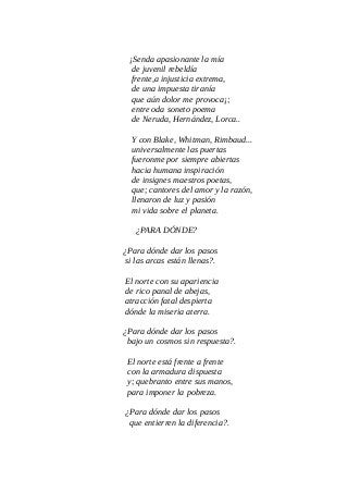¡Senda apasionante la mía
de juvenil rebeldía
frente,a injusticia extrema,
de una impuesta tiranía
que aún dolor me provoca¡;
entre oda soneto poema
de Neruda, Hernández, Lorca..
Y con Blake, Whitman, Rimbaud...
universalmente las puertas
fueronme por siempre abiertas
hacia humana inspiración
de insignes maestros poetas,
que; cantores del amor y la razón,
llenaron de luz y pasión
mi vida sobre el planeta.
¿PARA DÓNDE?
¿Para dónde dar los pasos
si las arcas están llenas?.
El norte con su apariencia
de rico panal de abejas,
atracción fatal despierta
dónde la miseria aterra.
¿Para dónde dar los pasos
bajo un cosmos sin respuesta?.
El norte está frente a frente
con la armadura dispuesta
y; quebranto entre sus manos,
para imponer la pobreza.
¿Para dónde dar los pasos
que entierren la diferencia?.
 