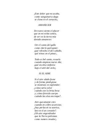 ¡Este dolor que no acaba,
como sanguinaria daga
se clava en el corazón¡.
AMANECER
De nuevo siento el placer
que en mi niñez sentía,
de ver en la tierra mía
dorado amanecer.
Oir el canto del gallo
como clarín quiriquiar;
¡qué relincho el del caballo,
qué trinos en el pinar¡.
Todo es bel canto, revuelo
cuando empieza nuevo día;
¡qué excelsa sinfonía
bajo el añil del cielo¡.
SI EL AIRE
Si el aire alado fuese
y de forma prodigiosa
se mostrase en esplendor;
¿cómo sería color
cuándo con la brisa besa
y; cómo fornido cuerpo
cuándo las olas encrespa?.
Aire que amante eres
cuando en céfiro acaricias;
¿hay perlas en tu sonrisa,
late en tí un corazón?.
¡Oh aire engendrador
que la Tierra polinizas
como numen creador¡.
 