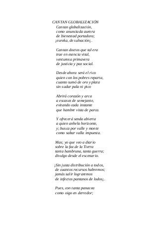 CANTAN GLOBALIZACIÓN
Cantan globalización,
como anunciada aurora
de bienestad portadora;
¡eureka, de salvación¡.
Cantan doctos que tal era
trae en esencia vital,
venturosa primavera
de justicia y paz social.
Desde ahora será el rico
quien con los pobres reparta,
cuanto sumó de oro y plata
sin sudar pala ni pico
Abrirá corazón y arca
a escasez de semejante,
evitando cada instante
que hambre vista de parca.
Y ofrecerá senda abierta
a quien anhela horizonte,
y; busca por valle y monte
como saltar valla impuesta.
Mas; yo que veo a diario
sobre la faz de la Tierra
tanta hambruna, tanta guerra;
divulgo desde el escenario.
¡Sin justa distribución a todos,
de cuantos recursos habremos;
jamás salir lograremos
de infectos pantanos de lodos¡.
Pues, con tanta panacea
como oigo en derredor;
 