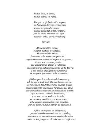 lo que falta, es amor,
lo que sobra; vil ralea.
Porque; si globalización supone
en humanos derechos retroceder
y; no en equidad avanzar,
contra quien tal expolio impone;
¡unida lucha tomemos del ayer
para del orbe, lacra erradicar¡.
OIDME
Africa tambièn existe.
¡Oidme pueblos civilizados¡
Africa también existe.
Son seres habrientos que padecen
angustiosamente cruentos zarpazos de guerra;
tienen voz corazón y recto,
que diariamente atacan y vulneran,
otros miembros habitantes crueles de la Tierra;
y por poseer algo,¡también poseen¡;
los mayores yacimientos de la anemia.
¡Oidme pueblos baluartes del consumo¡;
allí la infancia desnutrida moribunda, no ríe,
los niños;¡oh, los débiles niños cuando miran,
silenciosamente; son jueces famélicos del alma,
que aterrados sentencian las insaciables mentes
que reparten cada día la miseria;
y en sus cortos senderos de vida,
acosados y mordidos por las moscas,
anhelan que sus muertes sean penadas,
por los pueblos que alardean de opulencia.
Africa se angosta de indigencia;
¡oidme pueblos quemadores de comida¡;
sus manos, sus escuálidas manos implorantes
están vacias y negadas al valor que las defienda;
 