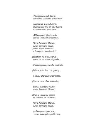 ¿Al banquero del dinero
que tánto le cuesta al pueblo?.
A quien va a ser, digo yo;
si quien duerme en otro banco
tristemente es pordiosero.
¡Al banquero hipotecario
que se los llene su abuelo¡.
Vaya, hermano blanco,
vaya, hermano negro;
¿cómo negar intereses
a banquero tan risueño?.
¡También ríe el cocodrilo
antes de arrastrar al fondo¡.
Mas banquero, escribe contrato.
¡Dónde te la dan con queso¡.
Y ofrece alargado empréstito.
¡Que te lleva al cementerio¡.
Dime, hermano negro,
dime, hermano blanco.
¡Que le llenen de dinero
su cohorte de usureros¡.
Vaya, hermano blanco,
vaya, hermano negro.
¡A banquero; juez y ley
como a cómplice gobierno¡.
 