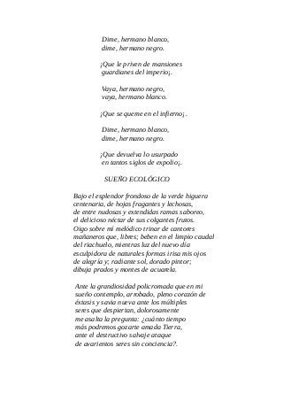 Dime, hermano blanco,
dime, hermano negro.
¡Que le priven de mansiones
guardianes del imperio¡.
Vaya, hermano negro,
vaya, hermano blanco.
¡Que se queme en el infierno¡.
Dime, hermano blanco,
dime, hermano negro.
¡Que devuelva lo usurpado
en tantos siglos de expolio¡.
SUEÑO ECOLÓGICO
Bajo el esplendor frondoso de la verde higuera
centenaria, de hojas fragantes y lechosas,
de entre nudosas y extendidas ramas saboreo,
el delicioso néctar de sus colgantes frutos.
Oigo sobre mí melódico trinar de cantores
mañaneros que, libres; beben en el limpio caudal
del riachuelo, mientras luz del nuevo día
esculpidora de naturales formas irisa mis ojos
de alegría y; radiante sol, dorado pintor;
dibuja prados y montes de acuarela.
Ante la grandiosidad policromada que en mi
sueño contemplo, arrobado, pleno corazón de
éxtasis y savia nueva ante los múltiples
seres que despiertan, dolorosamente
me asalta la pregunta: ¿cuánto tiempo
más podremos gozarte amada Tierra,
ante el destructivo salvaje ataque
de avarientos seres sin conciencia?.
 