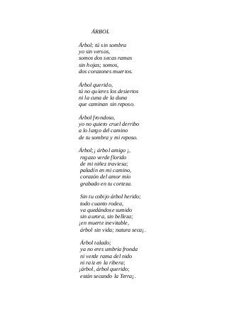 ÁRBOL
Árbol; tú sin sombra
yo sin versos,
somos dos secas ramas
sin hojas; somos,
dos corazones muertos.
Árbol querido,
tú no quieres los desiertos
ni la cuna de la duna
que caminan sin reposo.
Árbol frondoso,
yo no quiero cruel derribo
a lo largo del camino
de tu sombra y mi reposo.
Árbol;¡ árbol amigo ¡,
regazo verde florido
de mi niñez traviesa;
paladín en mi camino,
corazón del amor mío
grabado en tu corteza.
Sin tu cobijo árbol herido;
todo cuanto rodea,
va quedándose sumido
sin aurora, sin belleza;
¡en muerte inevitable,
árbol sin vida; natura seca¡.
Árbol talado;
ya no eres umbría fronda
ni verde rama del nido
ni raiz en la ribera;
¡árbol, árbol querido;
están secando la Terra¡.
 