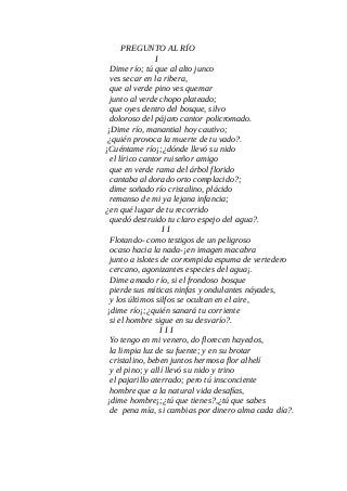 PREGUNTO AL RÍO
I
Dime río; tú que al alto junco
ves secar en la ribera,
que al verde pino ves quemar
junto al verde chopo plateado;
que oyes dentro del bosque, silvo
doloroso del pájaro cantor policromado.
¡Dime río, manantial hoy cautivo;
¿quién provoca la muerte de tu vado?.
¡Cuéntame río¡;¿dónde llevó su nido
el lírico cantor ruiseñor amigo
que en verde rama del árbol florido
cantaba al dorado orto complacido?;
dime soñado río cristalino, plácido
remanso de mi ya lejana infancia;
¿en qué lugar de tu recorrido
quedó destruido tu claro espejo del agua?.
I I
Flotando- como testigos de un peligroso
ocaso hacia la nada-¡en imagen macabra
junto a islotes de corrompida espuma de vertedero
cercano, agonizantes especies del agua¡.
Dime amado río, si el frondoso bosque
pierde sus míticas ninfas y ondulantes náyades,
y los últimos silfos se ocultan en el aire,
¡dime río¡;¿quién sanará tu corriente
si el hombre sigue en su desvarío?.
I I I
Yo tengo en mi venero, do florecen hayedos,
la limpia luz de su fuente; y en su brotar
cristalino, beben juntos hermosa flor alhelí
y el pino; y allí llevó su nido y trino
el pajarillo aterrado; pero tú insconciente
hombre que a la natural vida desafías,
¡dime hombre¡;¿tú que tienes?,¿tú que sabes
de pena mía, si cambias por dinero alma cada día?.
 