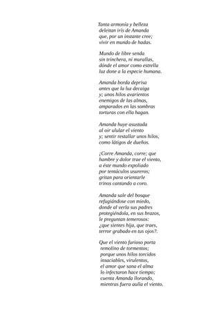 Las flores que la rodean
llenan aire de fragancia;
mientras Amanda, recrea,
pétalos en la tela blanca.
Todas las aves cantoras
volándo entre verdes ramas,
presentan a Amanda colores
del arco-iris en sus alas
Mecida por los arpegios
que orquestan, brocal y agua,
y el verdor exuberante
que deleita su mirada;
Amanda por un instante
de paz el alma arrobada,
se cree tornada a un mundo
de silfo, náyade y, hada.
Un mundo de libre senda
sin trinchera, ni murallas,
dónde entre todos comparten
dones de flora y fauna.
Mas el viento envidioso
de la paz que goza Amanda,
mueve ráfaga de aviso
que a la joven desagrada.
Amanda borda deprisa
antes que la luz decaiga
y; unos hilos avarientos
enemigos de las almas,
amparados en las sombras,
torturas con ella hagan.
Amanda huye asustada
al sentir ulular el viento;
y oir restallar unos hilos
como látigos de dueños.
 
