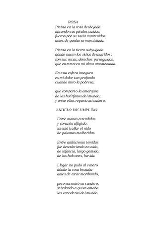 ROSA
Piensa en la rosa deshojada
mirando sus pétalos caidos;
fueron por su savia mantenidos
antes de quedarse marchitada.
Piensa en la tierra subyugada
dónde nacen los niños desnutridos;
son sus rosas, derechos perseguidos,
que estremecen mi alma atormentada.
En esta esfera insegura
es mi dolor tan profundo
cuando miro la pobreza,
que comparto la amargura
de los huérfanos del mundo;
y entre ellos reparto mi cabeza.
ANHELO INCUMPLIDO
Entre manos extendidas
y corazón afligido,
intentó hallar el nido
de palomas malheridas.
Entre ambiciones temidas
fue descubriendo en nido,
de infancia, largo gemido;
de los halcones, herida.
Llegar no pudo al venero
dónde la rosa brotaba
antes de estar moribundo,
pero encontró su sendero,
señalando a quien amaba
los carceleros del mundo.
 