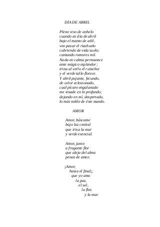 DÍA DE ABRIL
Pleno vivo de anhelo
cuando en día de abril
bajo el manto de añil,
veo pasar el riachuelo
cubriendo de vida suelo;
cantando rumores mil.
Nada en calma permanece
ante mágico esplendor;
trina al verlo el ruiseñor
y el verde tallo florece.
Y abril pujante, fecundo,
de color eclosionado,
cual pícaro engalanado
me invade en lo profundo;
dejando en mí, despertado,
lo más noble de éste mundo.
AMOR
Amor, búscame
bajo luz cenital
que irisa la mar
y verde esencial.
Amor, junto
a fragante flor
que aleja del alma
penas de amor.
¡Amor,
hasta el final¡;
que yo amo
la paz,
el sol,
la flor,
y la mar.
 