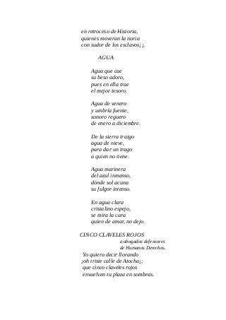en retroceso de Historia,
quienes moveran la noria
con sudor de los esclavos¡¡.
AGUA
Agua que cae
su beso adoro,
pues en ella trae
el mejor tesoro.
Agua de venero
y umbría fuente,
sonoro reguero
de enero a diciembre.
De la sierra traigo
agua de nieve,
para dar un trago
a quien no tiene.
Agua marinera
del azul inmenso,
dónde sol acuna
su fulgor intenso.
En agua clara
cristalino espejo,
se mira la cara
quien de amar, no dejo.
CINCO CLAVELES ROJOS
a abogados defensores
de Humanos Derechos.
Yo quiero decir llorando
¡oh triste calle de Atocha¡;
que cinco claveles rojos
envuelven tu plaza en sombras.
 