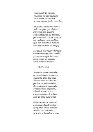 ¡y, no sentirán reposo,
mientras existan cadenas
en el sudor del obrero,
y en la expresión del derecho¡.
Quisiera fueran mis manos
veloces igual que el viento;
mi voz en eco tronara
como retumban los truenos,
para impartir por los campos
las ciudades y los pueblos;
¡que han matado la Justicia
con negras balas de fuego¡.
Me duele esta muerte hiriente
como una sangrienta herida;
y, vuestra sangre inocente,
brota como un torrente
en el dolor de la vida.
EXEQUIAS
Honra de puños cerrados
acompañaban los muertos;
¡cuarenta años de penas
iban delante en silencio¡;
por las calzadas subían
llorando vuestro reuerdo,
constructores de futuro,
labradores del acero,
estudiantes que llevaban
roto de pena sus pechos.
Quiso la muerte cubrirse
con cinco claveles rojos;
y, aquellos cinco ataudes
semilla en cementerio;
¡se están volviendo claveles,
 
