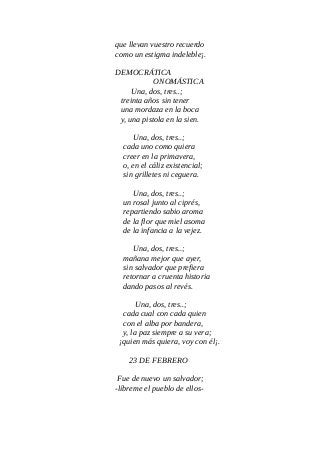 que llevan vuestro recuerdo
como un estigma indeleble¡.
DEMOCRÁTICA
ONOMÁSTICA
Una, dos, tres..;
treinta años sin tener
una mordaza en la boca
y, una pistola en la sien.
Una, dos, tres..;
cada uno como quiera
creer en la primavera,
o, en el cáliz existencial;
sin grilletes ni ceguera.
Una, dos, tres..;
un rosal junto al ciprés,
repartiendo sabio aroma
de la flor que miel asoma
de la infancia a la vejez.
Una, dos, tres..;
mañana mejor que ayer,
sin salvador que prefiera
retornar a cruenta historia
dando pasos al revés.
Una, dos, tres..;
cada cual con cada quien
con el alba por bandera,
y, la paz siempre a su vera;
¡quien más quiera, voy con él¡.
23 DE FEBRERO
Fue de nuevo un salvador;
-líbreme el pueblo de ellos-
 
