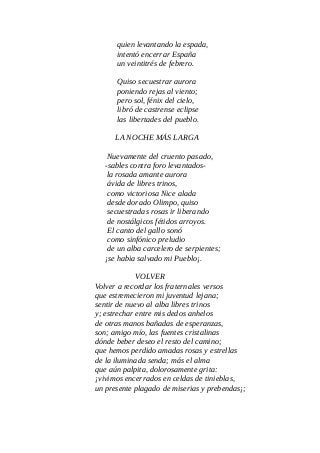 quien levantando la espada,
intentó encerrar España
un veintitrés de febrero.
Quiso secuestrar aurora
poniendo rejas al viento;
pero sol, fénix del cielo,
libró de castrense eclipse
las libertades del pueblo.
LA NOCHE MÁS LARGA
Nuevamente del cruento pasado,
-sables contra foro levantados-
la rosada amante aurora
ávida de libres trinos,
como victoriosa Nice alada
desde dorado Olimpo, quiso
secuestradas rosas ir liberando
de nostálgicos fétidos arroyos.
El canto del gallo sonó
como sinfónico preludio
de un alba carcelero de serpientes;
¡se habia salvado mi Pueblo¡.
VOLVER
Volver a recordar los fraternales versos
que estremecieron mi juventud lejana;
sentir de nuevo al alba libres trinos
y; estrechar entre mis dedos anhelos
de otras manos bañadas de esperanzas,
son; amigo mío, las fuentes cristalinas
dónde beber deseo el resto del camino;
que hemos perdido amadas rosas y estrellas
de la iluminada senda; más el alma
que aún palpita, dolorosamente grita:
¡vivimos encerrados en celdas de tinieblas,
un presente plagado de miserias y prebendas¡;
 