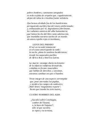 pobres hombres, caminantes atrapados
en redes tejidas de oropeles que, cegadoramente,
alejan del alma la cristalina fuente solidaria.
Que hemos olvidado faz de los hambrientos
persiguiendo aurífero haz del tesoro ambicionado;
y, embaucados por él, degradamos febrilmente,
los radiantes caminos del alba humanitaria;
¡qué hemos hecho del libre canto adolescente,
que inundaba nuestros sueños de un mundo
sin amos expolio rejas ni mordazas¡.
LEJOS DEL PARAISO
El sol se esconde lentamente
en el ocaso amortajando la tarde;
la noche, plena de sombras hambrientas;
invade los saqueados pueblos
de Africa Asia y América Latina.
La muerte; estampa diaria inclemente
de la infancia indefensa desnutrida,
cohabita en frentes insaciables
que hablan de derechos; y asesinan,
mientras cambian oro por el hambre.
Triste imagen de una especie corrompida
que; pone aterradas las pupilas,
y siembra los campos de cadáveres;
¡Wall Street;"magnánimo reparte";
llanto que inunda los siete mares¡.
CUATRO NOMBRES DEL ALBA
¿Sucedió sobre Conchagüa,
cumbre del Tacaná,
o, la base del Sajama?;
sólo sé que sucedió,
se repite y no termina,
 
