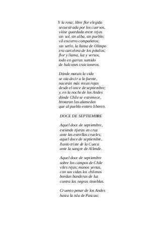 Y la rosa; libre flor elegida
secuestrada por los cuervos,
vióse guardada entre rejas
sin sol, sin alba, sin pueblo;
vil encierro compañeros;
sin serlo, la llama de Olimpo
era carcelera de los pétalos;
flor y llama, luz y versos,
todo en garras sumido
de halcones traicioneros.
Dónde matais la vida
se oía decir a la fuente,
nacerán más rosas rojas
desde el once de septiembre;
y, en la noche de los Andes
dónde Chile se estremece,
brotaran las alamedas
que al pueblo entero liberen.
DOCE DE SEPTIEMBRE
Aquel doce de septiembre,
extiende tijeras en cruz
ante las estrellas crueles;
aquel doce de septiembre,
llanto triste de la Cueca
ante la sangre de Allende.
Aquel doce de septiembre
sobre los campos de Chile
viles rejas; manos yertas,
con sus vidas los chilenos
bordan banderas de luz
contra las negras tinieblas.
Cruento penar de los Andes
hasta la isla de Pascua;
 