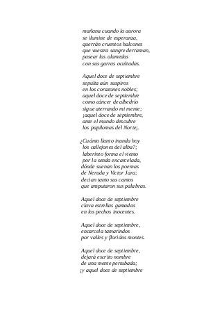 mañana cuando la aurora
se ilumine de esperanza,
querrán cruentos halcones
que vuestra sangre derraman,
pasear las alamedas
con sus garras ocultadas.
Aquel doce de septiembre
sepulta aún suspiros
en los corazones nobles;
aquel doce de septiembre
como cáncer de albedrío
sigue aterrando mi mente;
¡aquel doce de septiembre,
ante el mundo descubre
los papilomas del Norte¡.
¿Cuánto llanto inunda hoy
los callejones del alba?;
laberinto forma el viento
por la senda encarcelada,
dónde suenan los poemas
de Neruda y Victor Jara;
decian tanto sus cantos
que amputaron sus palabras.
Aquel doce de septiembre
clava estrellas gamadas
en los pechos inocentes.
Aquel doce de septiembre,
encarcela tamarindos
por valles y floridos montes.
Aquel doce de septiembre,
dejará escrito nombre
de una mente pertubada;
¡y aquel doce de septiembre
 