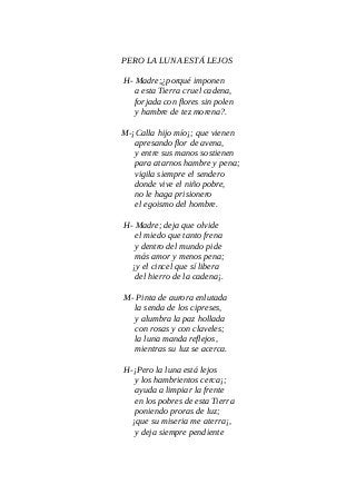 PERO LA LUNA ESTÁ LEJOS
H- Madre;¿porqué imponen
a esta Tierra cruel cadena,
forjada con flores sin polen
y hambre de tez morena?.
M-¡Calla hijo mío¡; que vienen
apresando flor de avena,
y entre sus manos sostienen
para atarnos hambre y pena;
vigila siempre el sendero
donde vive el niño pobre,
no le haga prisionero
el egoismo del hombre.
H- Madre; deja que olvide
el miedo que tanto frena
y dentro del mundo pide
más amor y menos pena;
¡y el cincel que sí libera
del hierro de la cadena¡.
M- Pinta de aurora enlutada
la senda de los cipreses,
y alumbra la paz hollada
con rosas y con claveles;
la luna manda reflejos,
mientras su luz se acerca.
H-¡Pero la luna está lejos
y los hambrientos cerca¡;
ayuda a limpiar la frente
en los pobres de esta Tierra
poniendo proras de luz;
¡que su miseria me aterra¡,
y deja siempre pendiente
 