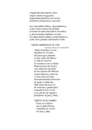 engullendo diariamente como
negros cósmicos agujeros,
angustiados famélicos sin techos
moradores de puentes y cartones.
Los insaciables lobbys, ¡depredadores¡;
como voraces fauces de pirañas
acechan incautos buscadores de nubes;
y, desorientadas libélulas sin alas.
Los fagocitantes lobbys,¡embaucadores¡;
como virus pululan infectando el orbe.
NADIE AMORDACE SU VOZ
a García Lorca en su centenario
Nadie amordace su voz;
dejadme oir el canto
del poeta que penando
va por calles del Bronx;
y, toda la creación
se estremece con su llanto.
Mujeres locas de horror,
van cadáveres sacando
de las cloacas del Hudson
negros blancos y marrón;
y, entre luces de neón
descumunalmente borracho
de poder y ambición,
Wall Street dicta su rol
de miserias y quebrantos;
negando la sal y el sol
a iris plenos de espanto;
¡huérfanos de pan y Dios¡.
TRISTE VA EL DARRO
Triste va el Darro
por la peña blanca,
cantando tus versos
de luna y alba;
 