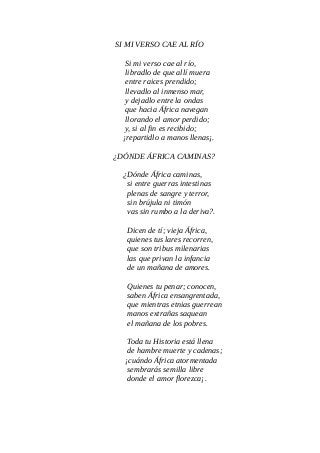 SI MI VERSO CAE AL RÍO
Si mi verso cae al río,
libradlo de que allí muera
entre raices prendido;
llevadlo al inmenso mar,
y dejadlo entre la ondas
que hacia África navegan
llorando el amor perdido;
y, si al fin es recibido;
¡repartidlo a manos llenas¡.
¿DÓNDE ÁFRICA CAMINAS?
¿Dónde África caminas,
si entre guerras intestinas
plenas de sangre y terror,
sin brújula ni timón
vas sin rumbo a la deriva?.
Dicen de tí; vieja África,
quienes tus lares recorren,
que son tribus milenarias
las que privan la infancia
de un mañana de amores.
Quienes tu penar; conocen,
saben África ensangrentada,
que mientras etnias guerrean
manos extrañas saquean
el mañana de los pobres.
Toda tu Historia está llena
de hambre muerte y cadenas;
¡cuándo África atormentada
sembrarás semilla libre
donde el amor florezca¡.
 