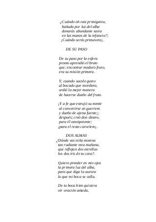 ¿Cuándo oh raiz primigenia,
bañada por luz del alba
donarás abundante savia
en las manos de la infancia?;
¡Cuándo serás primavera¡.
DE SU PASO
De su paso por la esfera
pronto aprendió el bruto
que; encontrar maduro fruto,
era su misión primera.
Y; cuando sacole gusto
al bocado que mordiera,
urdió la mejor manera
de hacerse dueño del fruto.
¡Y a fe que estrujó su mente
al convertirse en guerrero
y dueño de ajena fuente¡;
después; creó don dinero,
para él omnipotente;
¡para el resto carcelero¡.
DOS ALMAS
¿Dónde vas niña morena
tan radiante esta mañana,
que reflejan dos estrellas
los dos iris de tu cara?.
Quiero prender en mis ojos
la primera luz del alba,
para que diga la aurora
lo que mi boca se calla.
De tu boca bien quisiera
oir oración amada,
 