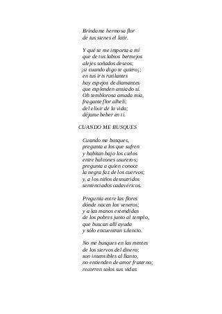 Bríndame hermosa flor
de tus sienes el latir.
Y qué se me importa a mí
que de tus labios bermejos
alejes soñados deseos;
¡si cuando digo te quiero¡;
en tus iris rutilantes
hay espejos de diamantes
que esplenden ansiado sí.
Oh temblorosa amada mía,
fragante flor alhelí;
del elixir de la vida;
déjame beber en tí.
CUANDO ME BUSQUES
Cuando me busques,
pregunta a los que sufren
y habitan bajo los cielos
entre halcones usureros;
pregunta a quien conoce
la negra faz de los cuervos;
y, a los niños desnutridos
sentenciados cadavéricos.
Pregunta entre las flores
dónde nacen los veneros;
y a las manos extendidas
de los pobres junto al templo,
que buscan allí ayuda
y sólo encuentran silencio.
No me busques en las mentes
de los siervos del dinero;
son insensibles al llanto,
no entienden de amor fraterno;
recorren solos sus vidas
 